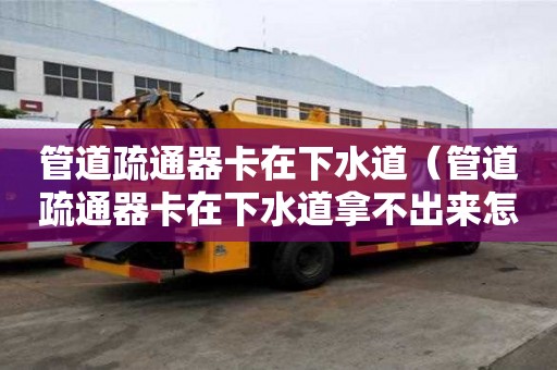 管道疏通器卡在下水道（管道疏通器卡在下水道拿不出来怎么办）