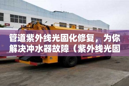 管道紫外线光固化修复，为你解决冲水器故障（紫外线光固化管道修复的利弊）