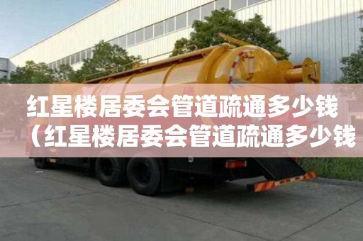 红星楼居委会管道疏通多少钱(红星楼居委会管道疏通多少钱一平方) 红星楼居委会管道疏通多少钱(红星楼居委会管道疏通多少钱一平方)