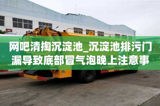 网吧清掏沉淀池_沉淀池排污门漏导致底部冒气泡晚上注意事项