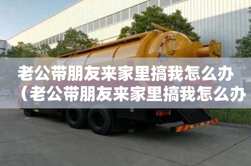 老公带朋友来家里搞我怎么办（老公带朋友来家里搞我怎么办啊视频）