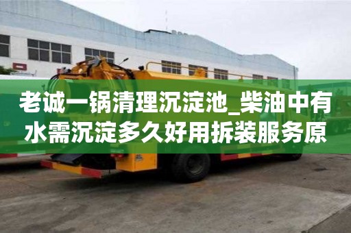 老诚一锅清理沉淀池_柴油中有水需沉淀多久好用拆装服务原则