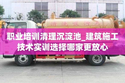 职业培训清理沉淀池_建筑施工技术实训选择哪家更放心