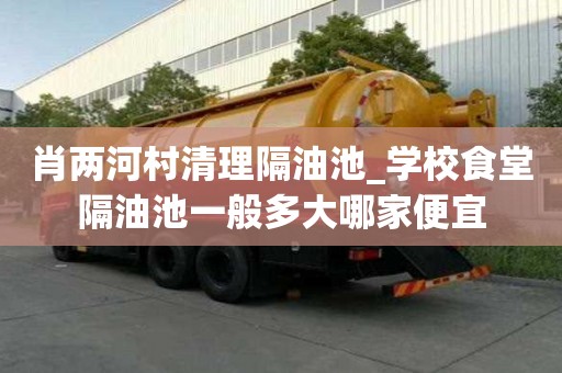 肖两河村清理隔油池_学校食堂隔油池一般多大哪家便宜