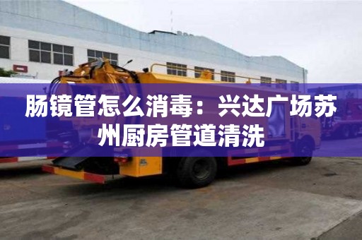 肠镜管怎么消毒：兴达广场苏州厨房管道清洗