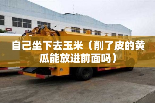 自己坐下去玉米（削了皮的黄瓜能放进前面吗）