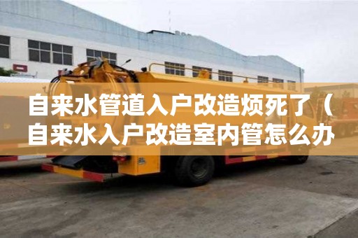 自来水管道入户改造烦死了（自来水入户改造室内管怎么办）