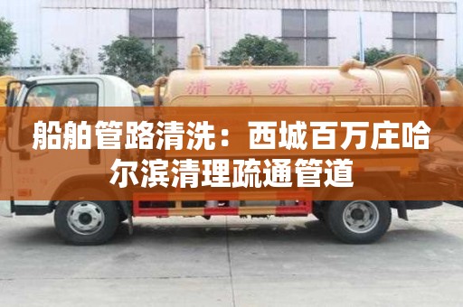 船舶管路清洗：西城百万庄哈尔滨清理疏通管道