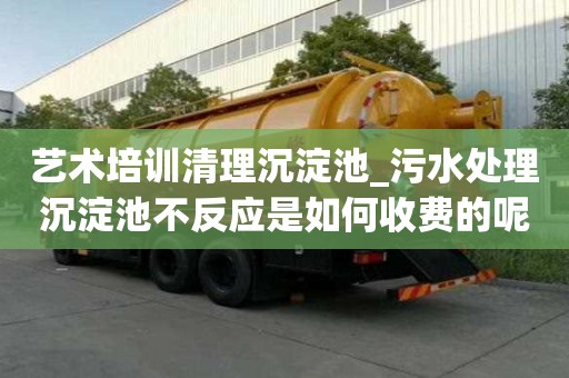 艺术培训清理沉淀池_污水处理沉淀池不反应是如何收费的呢