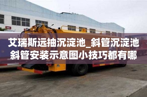 艾瑞斯远抽沉淀池_斜管沉淀池斜管安装示意图小技巧都有哪些