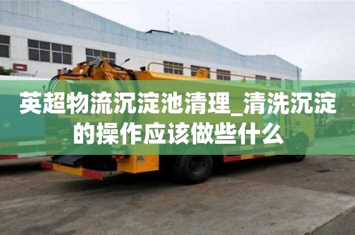 英超物流沉淀池清理_清洗沉淀的操作应该做些什么