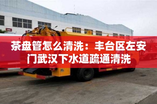 茶盘管怎么清洗：丰台区左安门武汉下水道疏通清洗