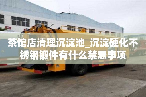 茶馆店清理沉淀池_沉淀硬化不锈钢锻件有什么禁忌事项