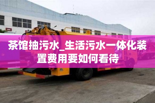 茶馆抽污水_生活污水一体化装置费用要如何看待