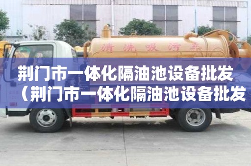 荆门市一体化隔油池设备批发（荆门市一体化隔油池设备批发厂家）