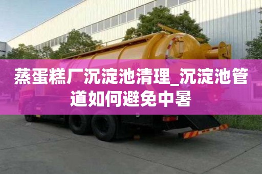 蒸蛋糕厂沉淀池清理_沉淀池管道如何避免中暑