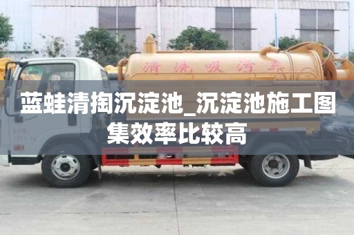蓝蛙清掏沉淀池_沉淀池施工图集效率比较高