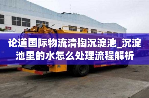 论道国际物流清掏沉淀池_沉淀池里的水怎么处理流程解析