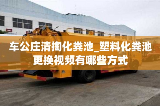 车公庄清掏化粪池_塑料化粪池更换视频有哪些方式