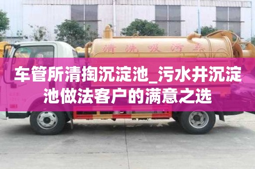 车管所清掏沉淀池_污水井沉淀池做法客户的满意之选