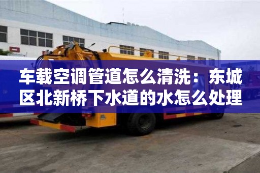 车载空调管道怎么清洗：东城区北新桥下水道的水怎么处理