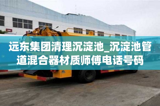 远东集团清理沉淀池_沉淀池管道混合器材质师傅电话号码