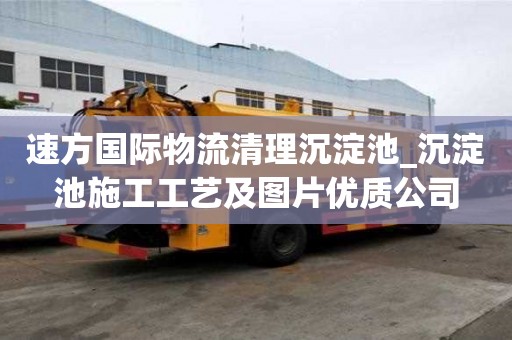 速方国际物流清理沉淀池_沉淀池施工工艺及图片优质公司