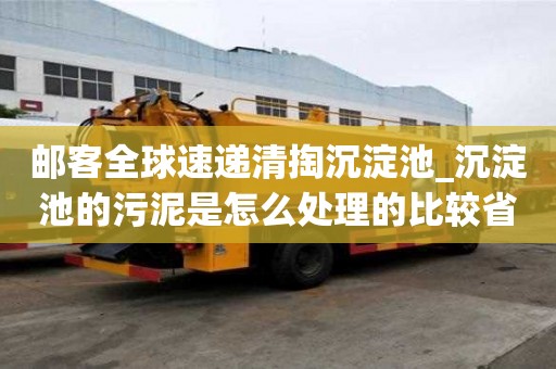 邮客全球速递清掏沉淀池_沉淀池的污泥是怎么处理的比较省心服务好