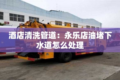 酒店清洗管道：永乐店油堵下水道怎么处理