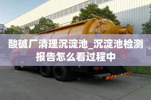 酸碱厂清理沉淀池_沉淀池检测报告怎么看过程中
