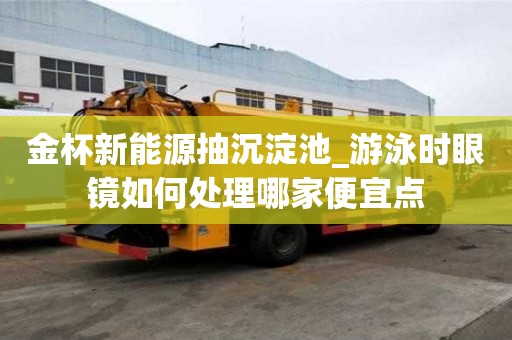 金杯新能源抽沉淀池_游泳时眼镜如何处理哪家便宜点
