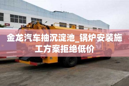 金龙汽车抽沉淀池_锅炉安装施工方案拒绝低价