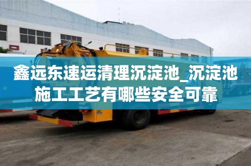 鑫远东速运清理沉淀池_沉淀池施工工艺有哪些安全可靠