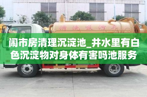 闹市房清理沉淀池_井水里有白色沉淀物对身体有害吗池服务怎么样