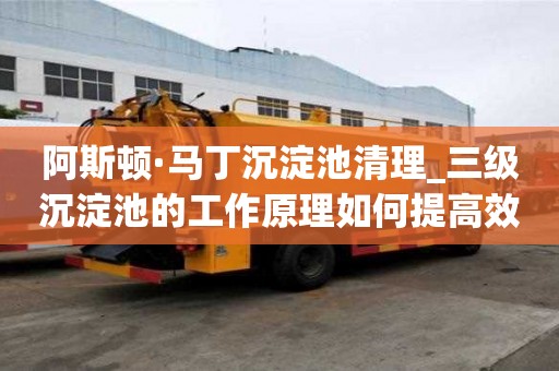 阿斯顿·马丁沉淀池清理_三级沉淀池的工作原理如何提高效率