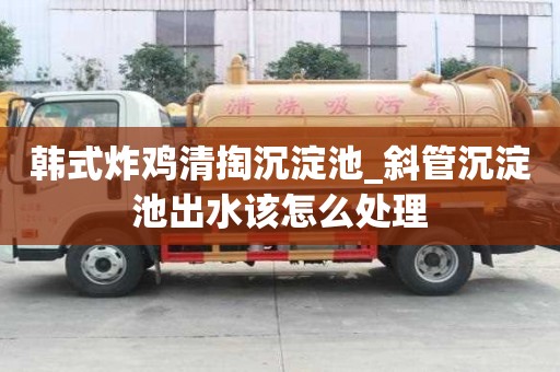 韩式炸鸡清掏沉淀池_斜管沉淀池出水该怎么处理