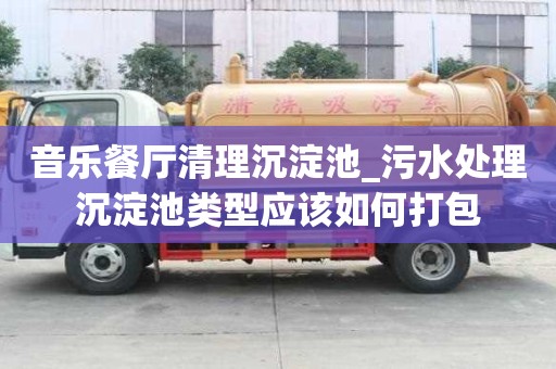 音乐餐厅清理沉淀池_污水处理沉淀池类型应该如何打包