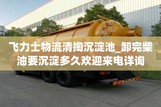 飞力士物流清掏沉淀池_卸完柴油要沉淀多久欢迎来电详询