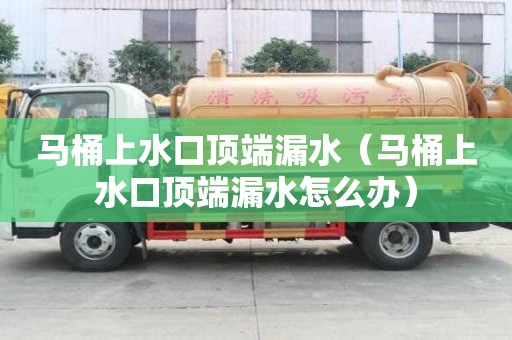 马桶上水口顶端漏水（马桶上水口顶端漏水怎么办）