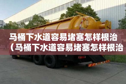 马桶下水道容易堵塞怎样根治（马桶下水道容易堵塞怎样根治呢）