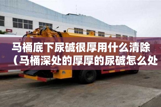 马桶底下尿碱很厚用什么清除（马桶深处的厚厚的尿碱怎么处理）