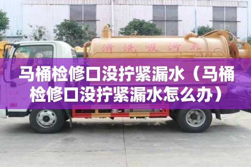 马桶检修口没拧紧漏水(马桶检修口没拧紧漏水怎么办) 马桶检修口没拧紧漏水(马桶检修口没拧紧漏水怎么办)