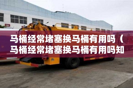 马桶经常堵塞换马桶有用吗（马桶经常堵塞换马桶有用吗知乎）