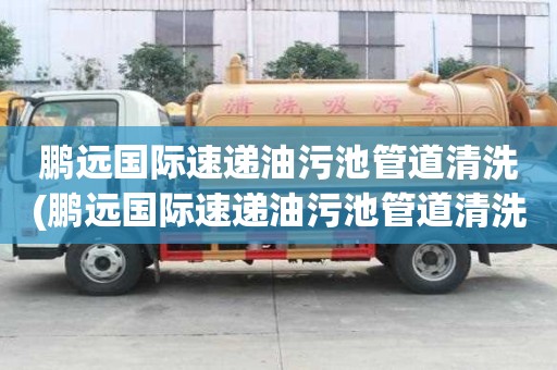 鹏远国际速递油污池管道清洗(鹏远国际速递油污池管道清洗小妙招)