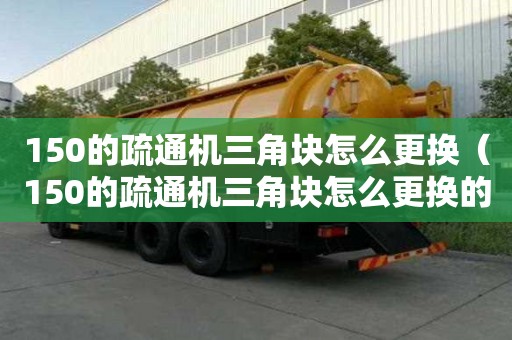 150的疏通机三角块怎么更换（150的疏通机三角块怎么更换的）