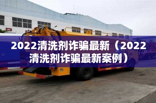 2022清洗剂诈骗最新（2022清洗剂诈骗最新案例）