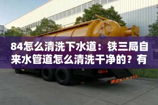 84怎么清洗下水道：铁三局自来水管道怎么清洗干净的？有必要清洗吗？