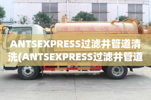ANTSEXPRESS过滤井管道清洗(ANTSEXPRESS过滤井管道清洗正规公司)