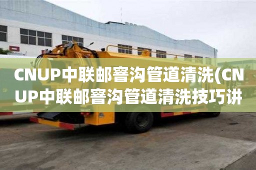 CNUP中联邮窨沟管道清洗(CNUP中联邮窨沟管道清洗技巧讲究)
