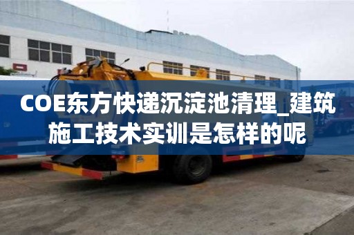 COE东方快递沉淀池清理_建筑施工技术实训是怎样的呢
